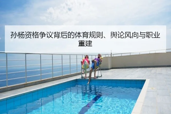 孙杨资格争议背后的体育规则、舆论风向与职业重建