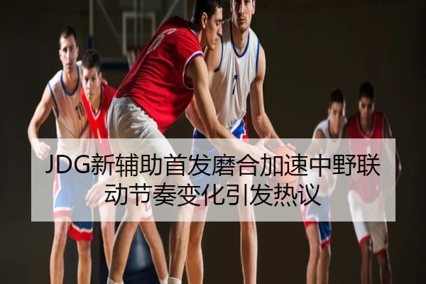 JDG新辅助首发磨合加速中野联动节奏变化引发热议