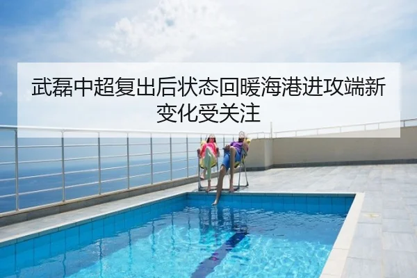 武磊中超复出后状态回暖海港进攻端新变化受关注
