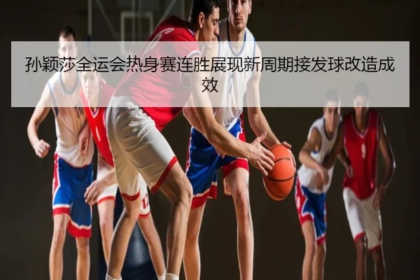 孙颖莎全运会热身赛连胜展现新周期接发球改造成效