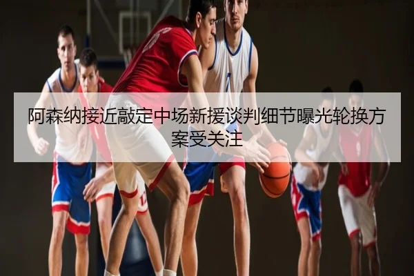 阿森纳接近敲定中场新援谈判细节曝光轮换方案受关注