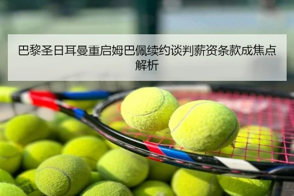 巴黎圣日耳曼重启姆巴佩续约谈判薪资条款成焦点解析